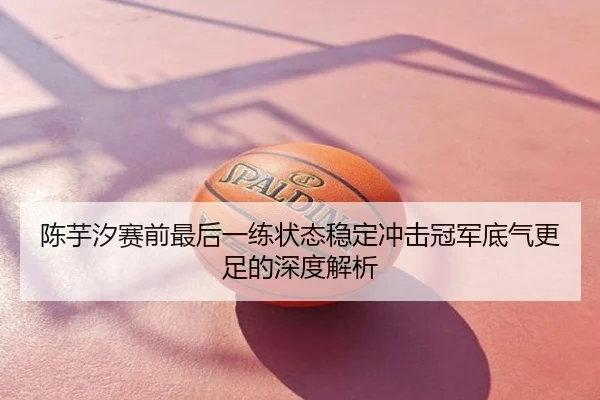 陈芋汐赛前最后一练状态稳定冲击冠军底气更足的深度解析（cfcpn.com）