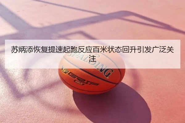 苏炳添恢复提速起跑反应百米状态回升引发广泛关注