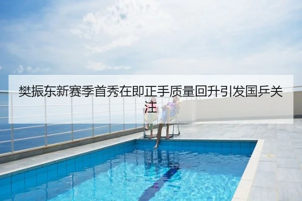 樊振东新赛季首秀在即正手质量回升引发国乒关注