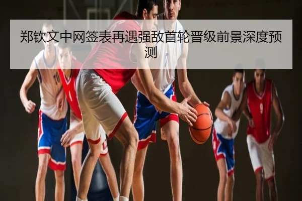 郑钦文中网签表再遇强敌首轮晋级前景深度预测