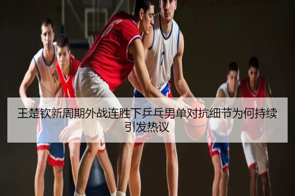 王楚钦新周期外战连胜下乒乓男单对抗细节为何持续引发热议
