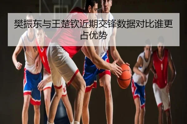 樊振东与王楚钦近期交锋数据对比谁更占优势